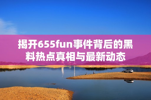 揭开655fun事件背后的黑料热点真相与最新动态