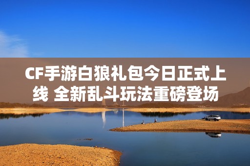 CF手游白狼礼包今日正式上线 全新乱斗玩法重磅登场