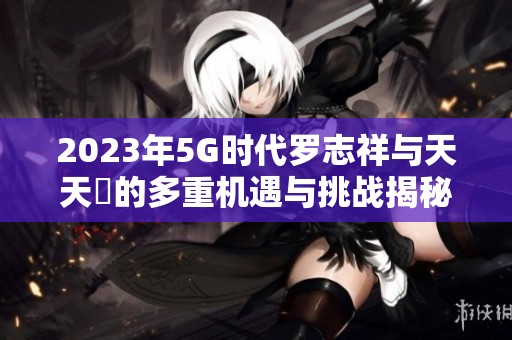 2023年5G时代罗志祥与天天奭的多重机遇与挑战揭秘