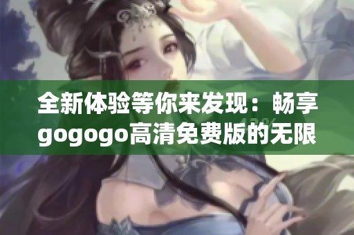 全新体验等你来发现：畅享gogogo高清免费版的无限乐趣