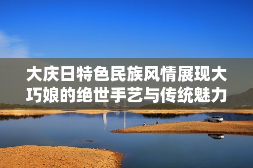 大庆日特色民族风情展现大巧娘的绝世手艺与传统魅力