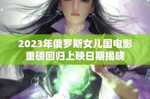 2023年俄罗斯女儿国电影重磅回归上映日期揭晓