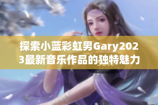 探索小蓝彩虹男Gary2023最新音乐作品的独特魅力与风格