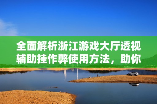 全面解析浙江游戏大厅透视辅助挂作弊使用方法，助你游戏更轻松