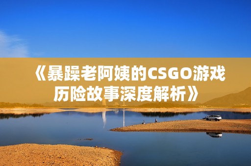 《暴躁老阿姨的CSGO游戏历险故事深度解析》