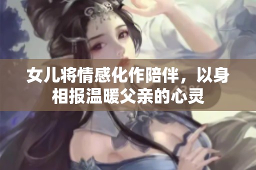 女儿将情感化作陪伴，以身相报温暖父亲的心灵