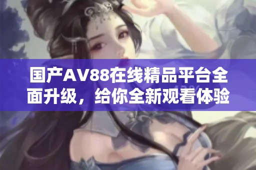 国产AV88在线精品平台全面升级，给你全新观看体验