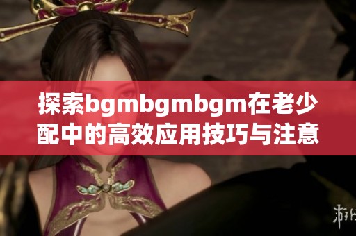 探索bgmbgmbgm在老少配中的高效应用技巧与注意事项