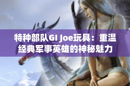 特种部队GI Joe玩具：重温经典军事英雄的神秘魅力