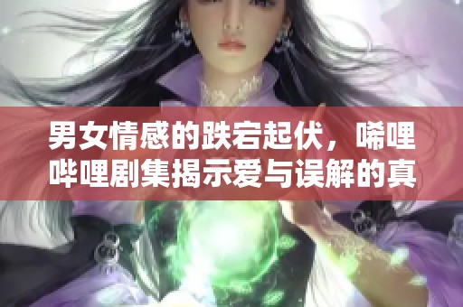 男女情感的跌宕起伏，唏哩哔哩剧集揭示爱与误解的真相