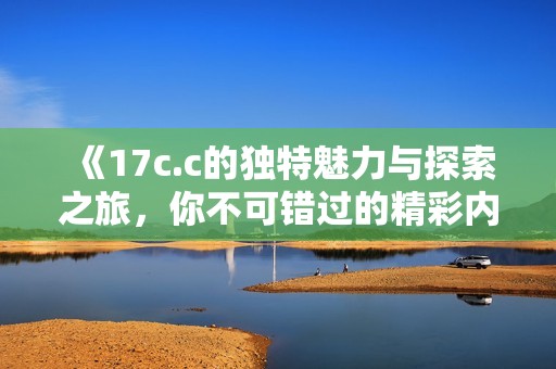 《17c.c的独特魅力与探索之旅，你不可错过的精彩内容》