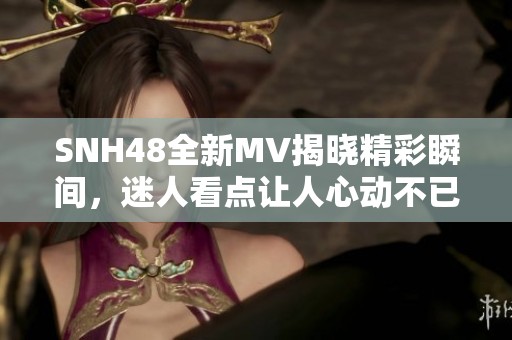 SNH48全新MV揭晓精彩瞬间，迷人看点让人心动不已