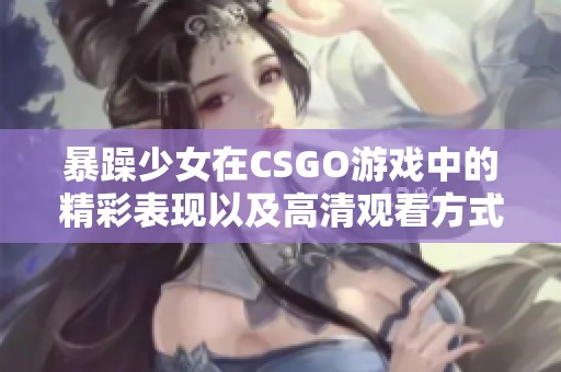 暴躁少女在CSGO游戏中的精彩表现以及高清观看方式分享