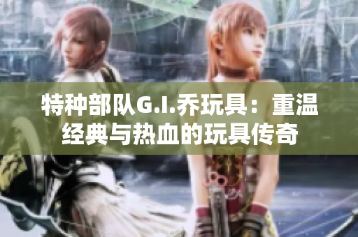 特种部队G.I.乔玩具：重温经典与热血的玩具传奇