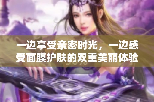 一边享受亲密时光，一边感受面膜护肤的双重美丽体验