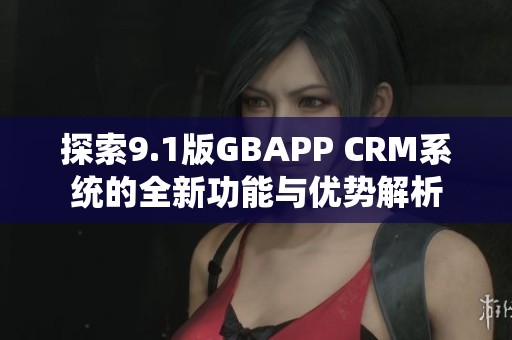 探索9.1版GBAPP CRM系统的全新功能与优势解析