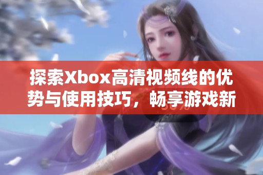 探索Xbox高清视频线的优势与使用技巧，畅享游戏新体验