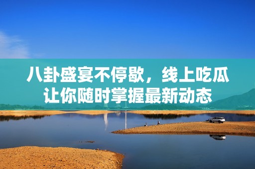 八卦盛宴不停歇，线上吃瓜让你随时掌握最新动态