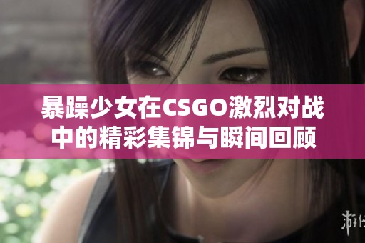 暴躁少女在CSGO激烈对战中的精彩集锦与瞬间回顾