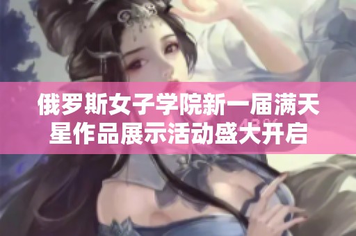 俄罗斯女子学院新一届满天星作品展示活动盛大开启