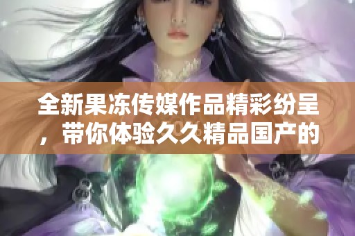 全新果冻传媒作品精彩纷呈，带你体验久久精品国产的魅力