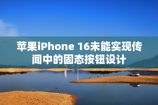 苹果iPhone 16未能实现传闻中的固态按钮设计