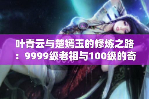 叶青云与楚嫣玉的修炼之路：9999级老祖与100级的奇幻对决