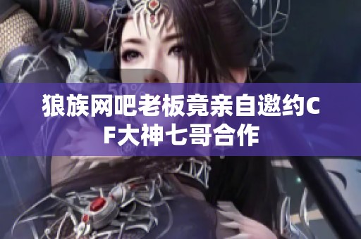 狼族网吧老板竟亲自邀约CF大神七哥合作