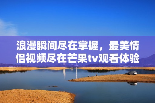 浪漫瞬间尽在掌握，最美情侣视频尽在芒果tv观看体验