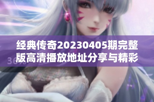 经典传奇20230405期完整版高清播放地址分享与精彩内容回顾