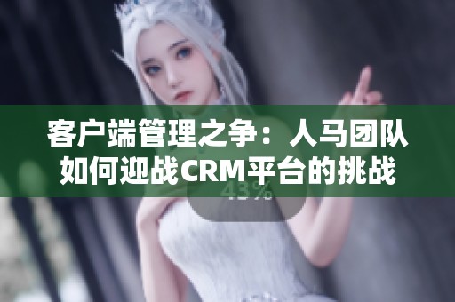 客户端管理之争：人马团队如何迎战CRM平台的挑战