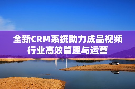 全新CRM系统助力成品视频行业高效管理与运营