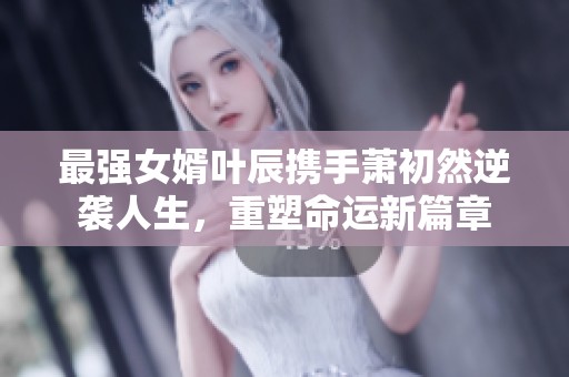 最强女婿叶辰携手萧初然逆袭人生，重塑命运新篇章