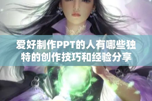 爱好制作PPT的人有哪些独特的创作技巧和经验分享