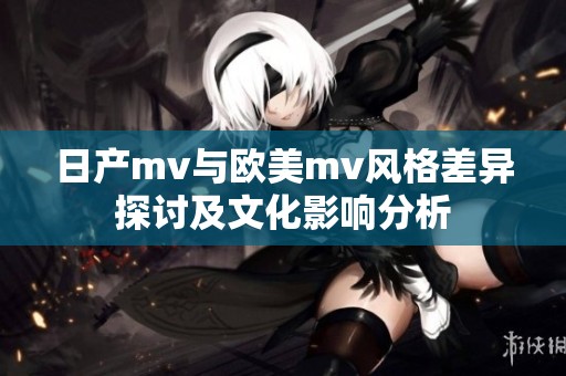 日产mv与欧美mv风格差异探讨及文化影响分析