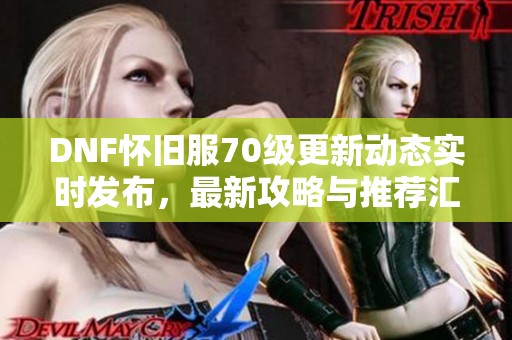 DNF怀旧服70级更新动态实时发布，最新攻略与推荐汇总