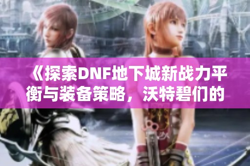 《探索DNF地下城新战力平衡与装备策略，沃特碧们的挑战之路》