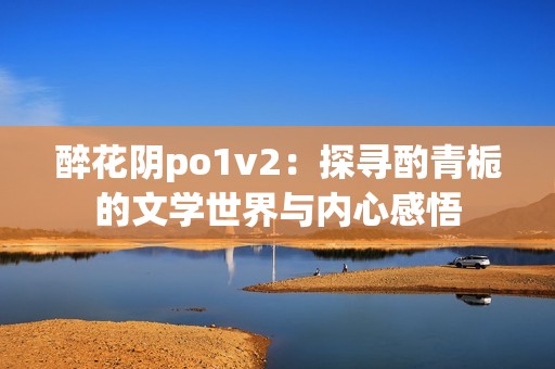 醉花阴po1v2：探寻酌青栀的文学世界与内心感悟