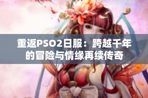 重返PSO2日服：跨越千年的冒险与情缘再续传奇