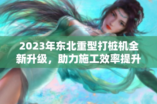 2023年东北重型打桩机全新升级，助力施工效率提升