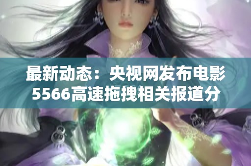 最新动态：央视网发布电影5566高速拖拽相关报道分析