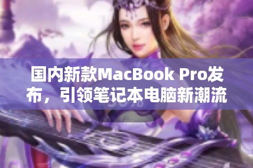 国内新款MacBook Pro发布，引领笔记本电脑新潮流