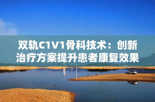 双轨C1V1骨科技术：创新治疗方案提升患者康复效果