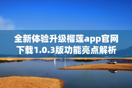 全新体验升级榴莲app官网下载1.0.3版功能亮点解析