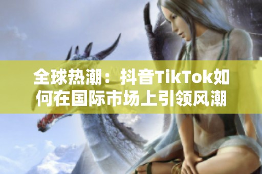 全球热潮：抖音TikTok如何在国际市场上引领风潮