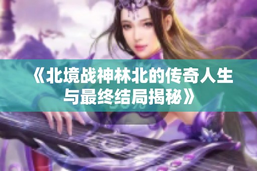 《北境战神林北的传奇人生与最终结局揭秘》