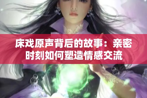 床戏原声背后的故事：亲密时刻如何塑造情感交流