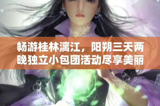 畅游桂林漓江，阳朔三天两晚独立小包团活动尽享美丽风光