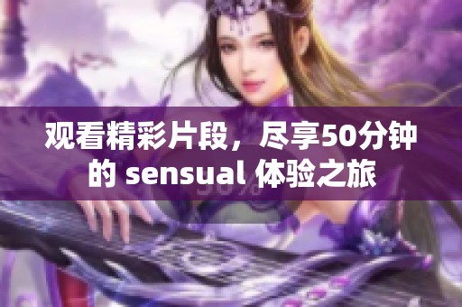 观看精彩片段，尽享50分钟的 sensual 体验之旅