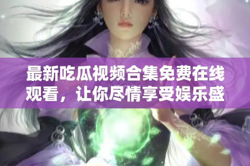 最新吃瓜视频合集免费在线观看，让你尽情享受娱乐盛宴